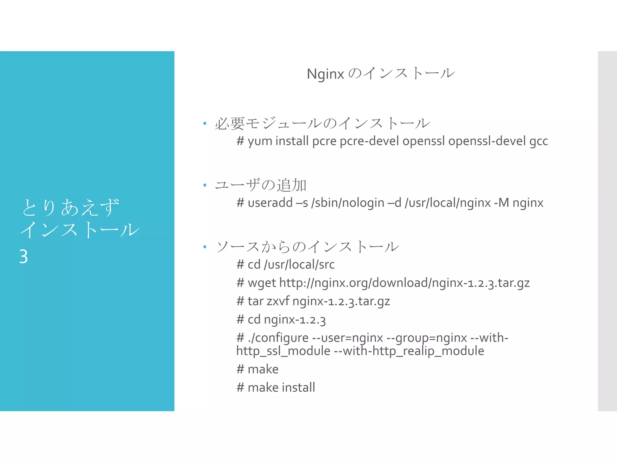 とりあえず
インストール
3
Nginx のインストール
 必要モジュールのインストール
# yum install pcre pcre-devel openssl openssl-devel gcc
 ユーザの追加
# useradd –s /sbin/nologin –d /usr/local/nginx -M nginx
 ソースからのインストール
# cd /usr/local/src
# wget http://nginx.org/download/nginx-1.2.3.tar.gz
# tar zxvf nginx-1.2.3.tar.gz
# cd nginx-1.2.3
# ./configure --user=nginx --group=nginx --with-
http_ssl_module --with-http_realip_module
# make
# make install
 