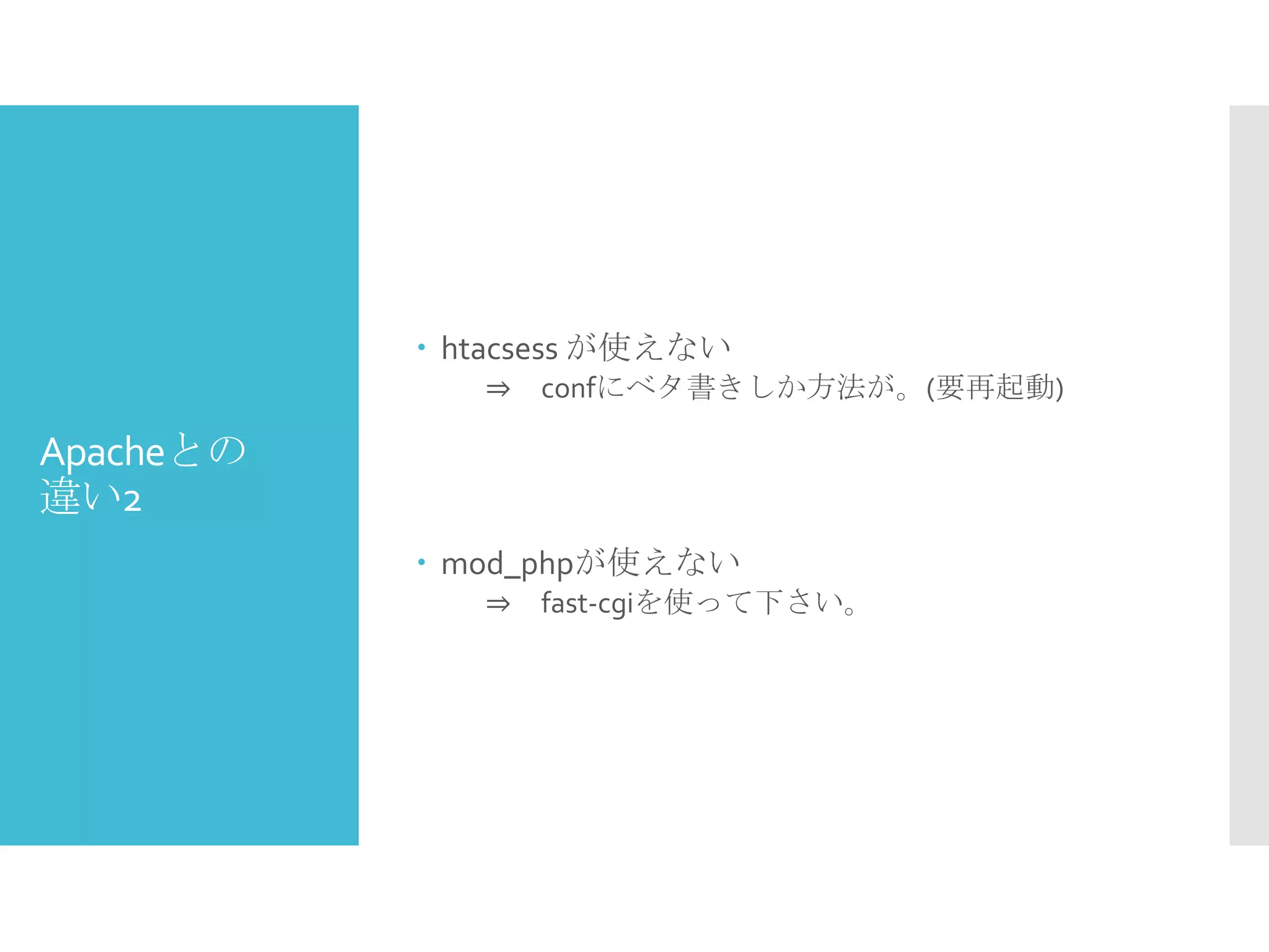 Apacheとの
違い2
 htacsess が使えない
⇒ confにベタ書きしか方法が。(要再起動)
 mod_phpが使えない
⇒ fast-cgiを使って下さい。
 