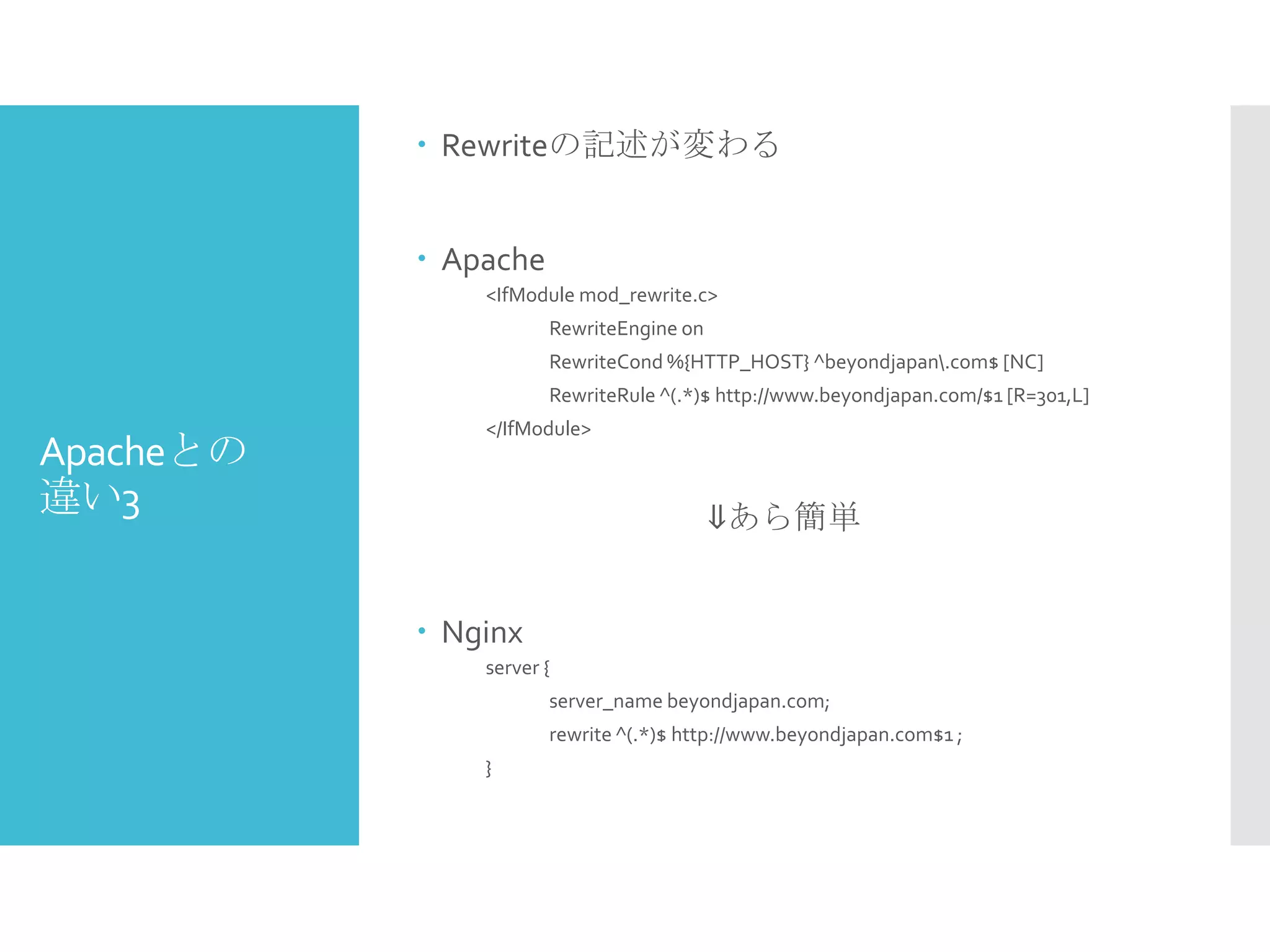 Apacheとの
違い3
 Rewriteの記述が変わる
 Apache
<IfModule mod_rewrite.c>
RewriteEngine on
RewriteCond %{HTTP_HOST} ^beyondjapan.com$ [NC]
RewriteRule ^(.*)$ http://www.beyondjapan.com/$1 [R=301,L]
</IfModule>
⇓あら簡単
 Nginx
server {
server_name beyondjapan.com;
rewrite ^(.*)$ http://www.beyondjapan.com$1 ;
}
 