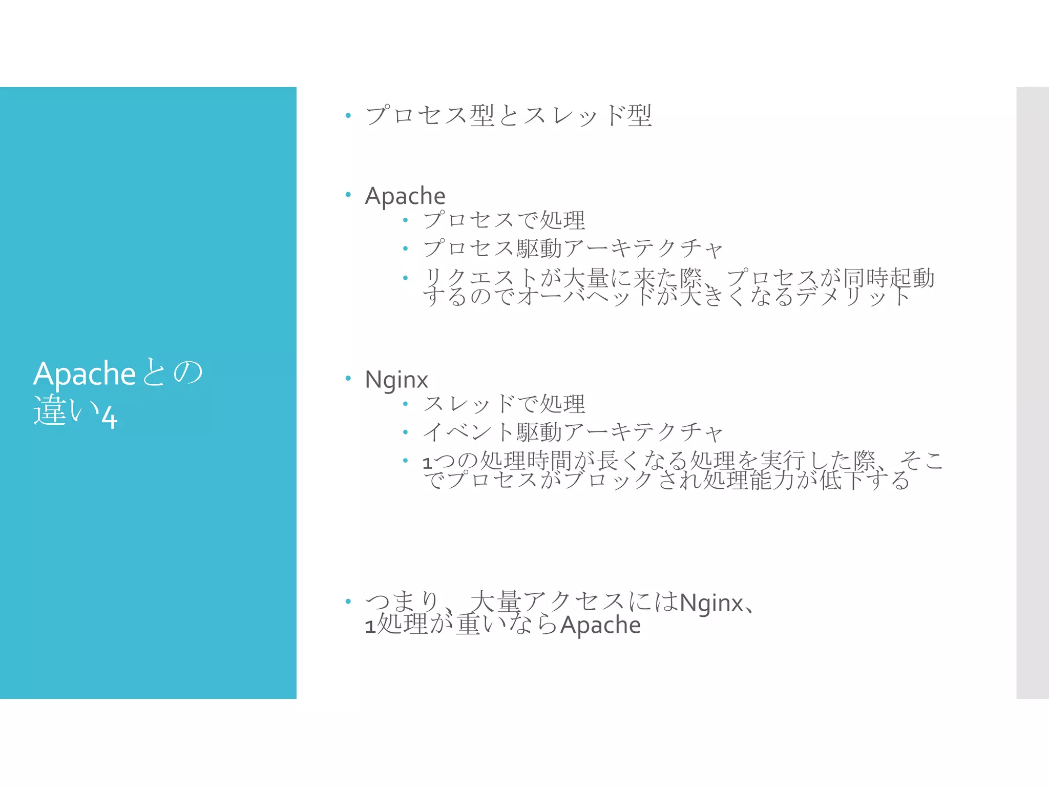 Apacheとの
違い4
 プロセス型とスレッド型
 Apache
 プロセスで処理
 プロセス駆動アーキテクチャ
 リクエストが大量に来た際、プロセスが同時起動
するのでオーバヘッドが大きくなるデメリット
 Nginx
 スレッドで処理
 イベント駆動アーキテクチャ
 1つの処理時間が長くなる処理を実行した際、そこ
でプロセスがブロックされ処理能力が低下する
 つまり、大量アクセスにはNginx、
1処理が重いならApache
 