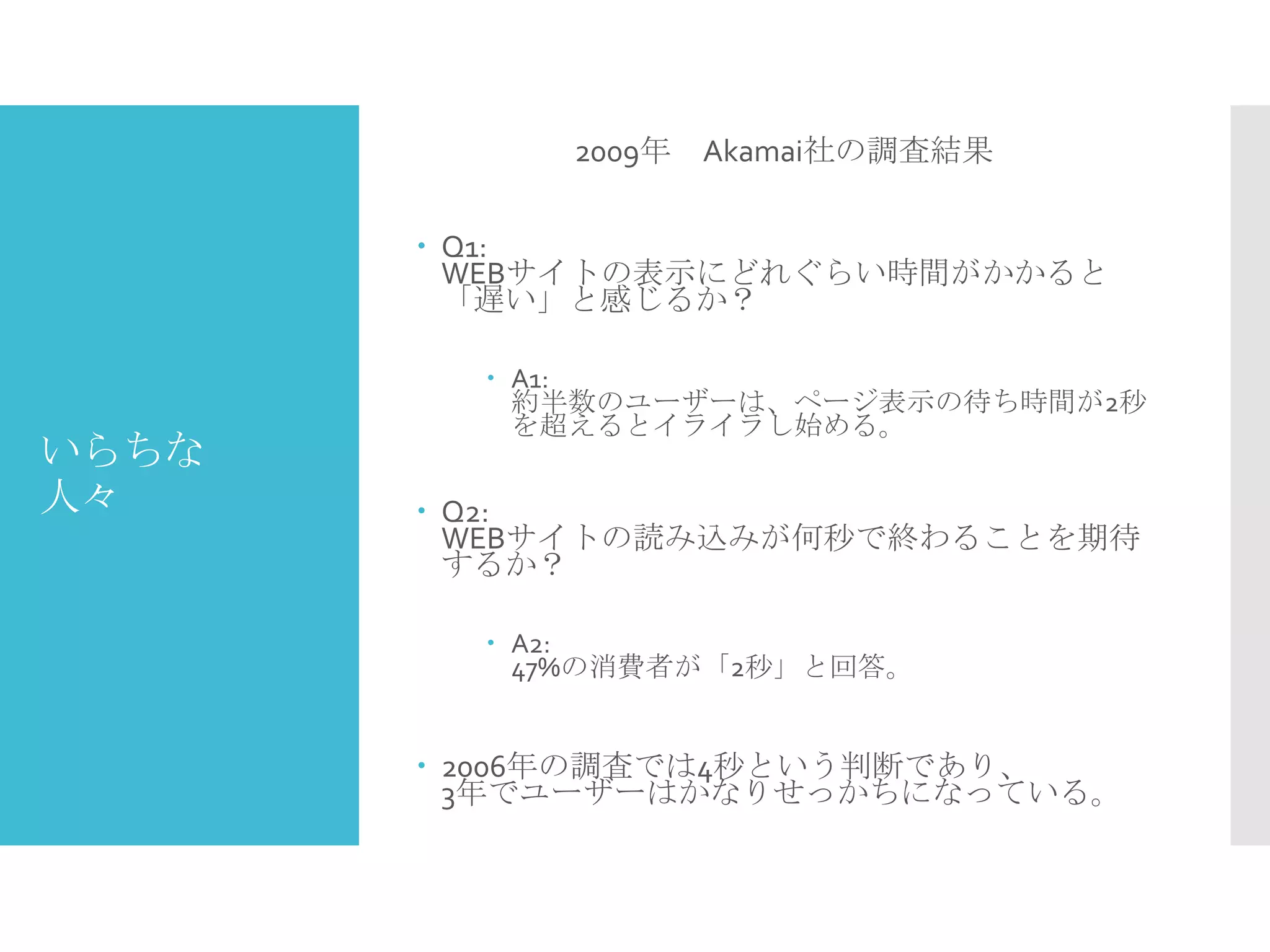 いらちな
人々
2009年 Akamai社の調査結果
 Q1:
WEBサイトの表示にどれぐらい時間がかかると
「遅い」と感じるか？
 A1:
約半数のユーザーは、ページ表示の待ち時間が2秒
を超えるとイライラし始める。
 Q2:
WEBサイトの読み込みが何秒で終わることを期待
するか？
 A2:
47%の消費者が「2秒」と回答。
 2006年の調査では4秒という判断であり、
3年でユーザーはかなりせっかちになっている。
 