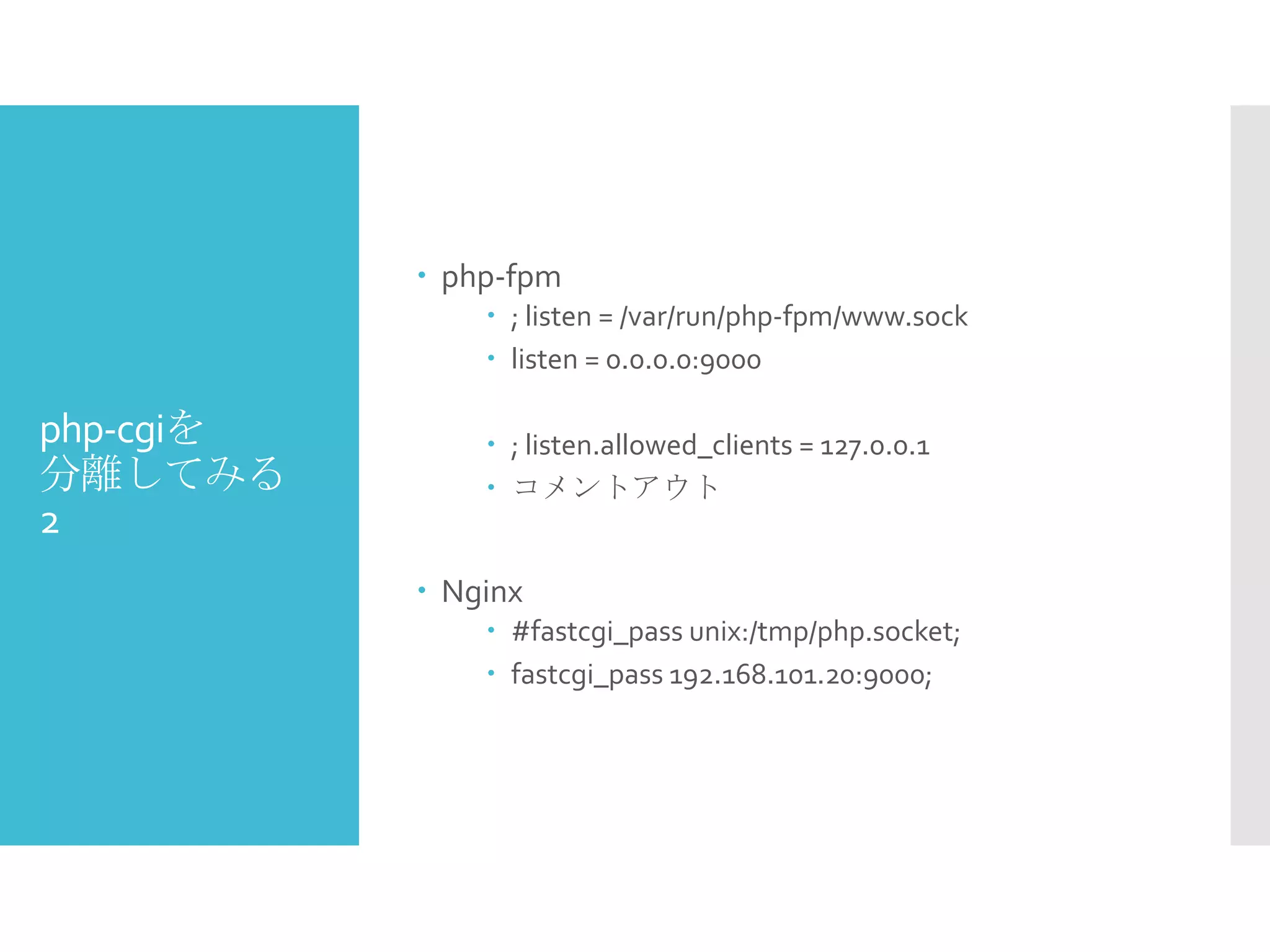 php-cgiを
分離してみる
2
 php-fpm
 ; listen = /var/run/php-fpm/www.sock
 listen = 0.0.0.0:9000
 ; listen.allowed_clients = 127.0.0.1
 コメントアウト
 Nginx
 #fastcgi_pass unix:/tmp/php.socket;
 fastcgi_pass 192.168.101.20:9000;
 