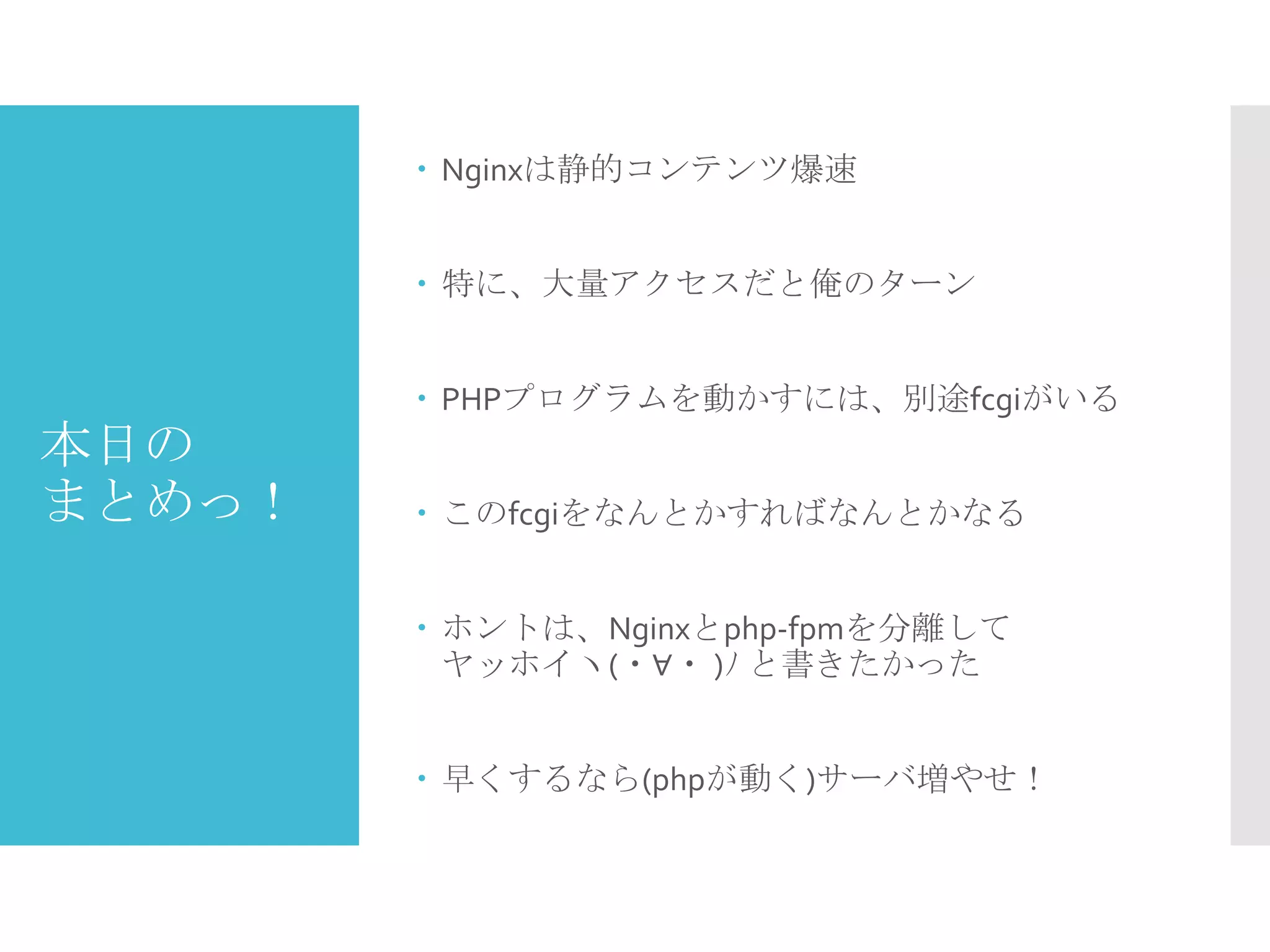 本日の
まとめっ！
 Nginxは静的コンテンツ爆速
 特に、大量アクセスだと俺のターン
 PHPプログラムを動かすには、別途fcgiがいる
 このfcgiをなんとかすればなんとかなる
 ホントは、Nginxとphp-fpmを分離して
ヤッホイヽ(・∀・ )ﾉ と書きたかった
 早くするなら(phpが動く)サーバ増やせ！
 