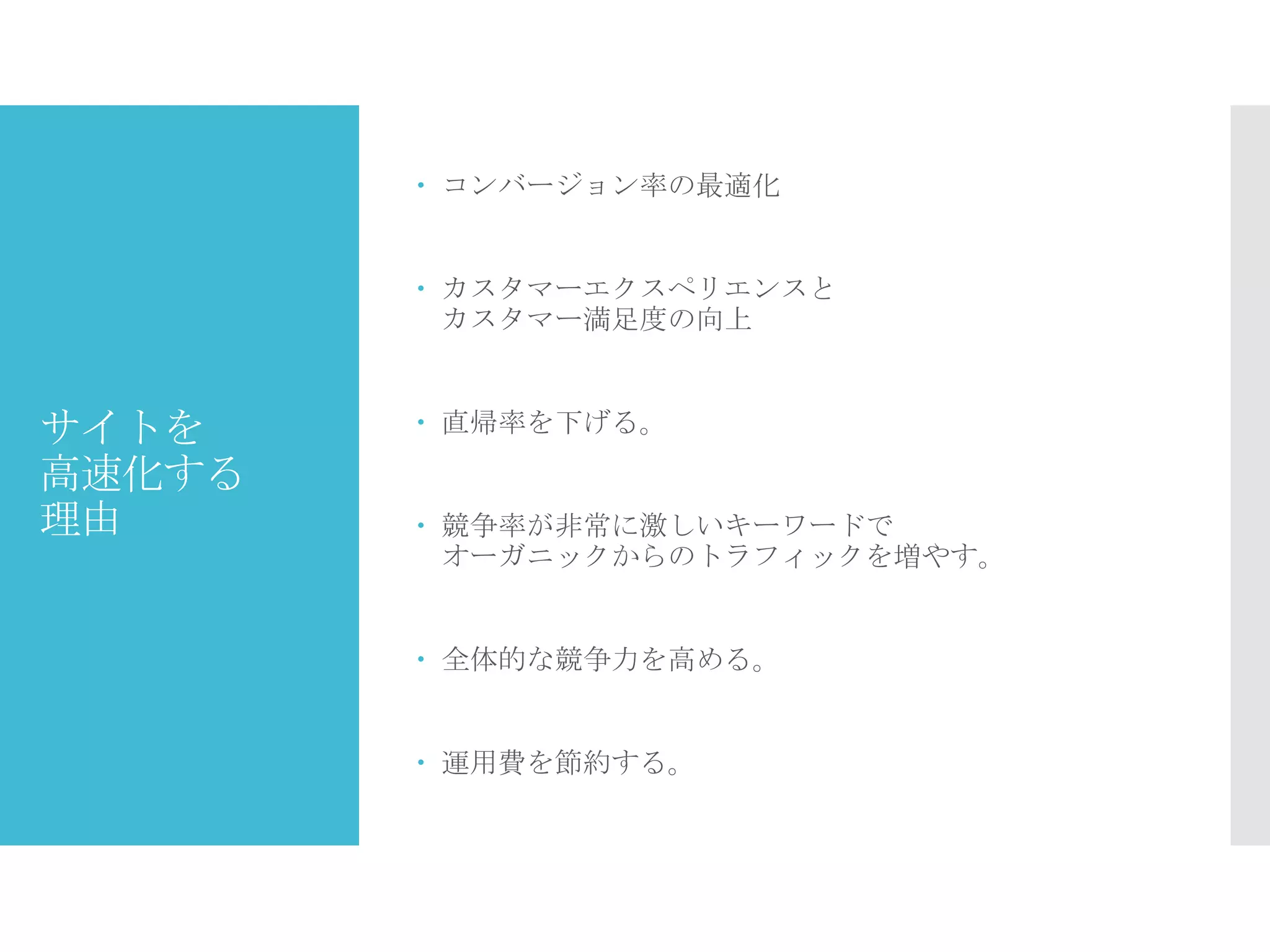 サイトを
高速化する
理由
 コンバージョン率の最適化
 カスタマーエクスペリエンスと
カスタマー満足度の向上
 直帰率を下げる。
 競争率が非常に激しいキーワードで
オーガニックからのトラフィックを増やす。
 全体的な競争力を高める。
 運用費を節約する。
 