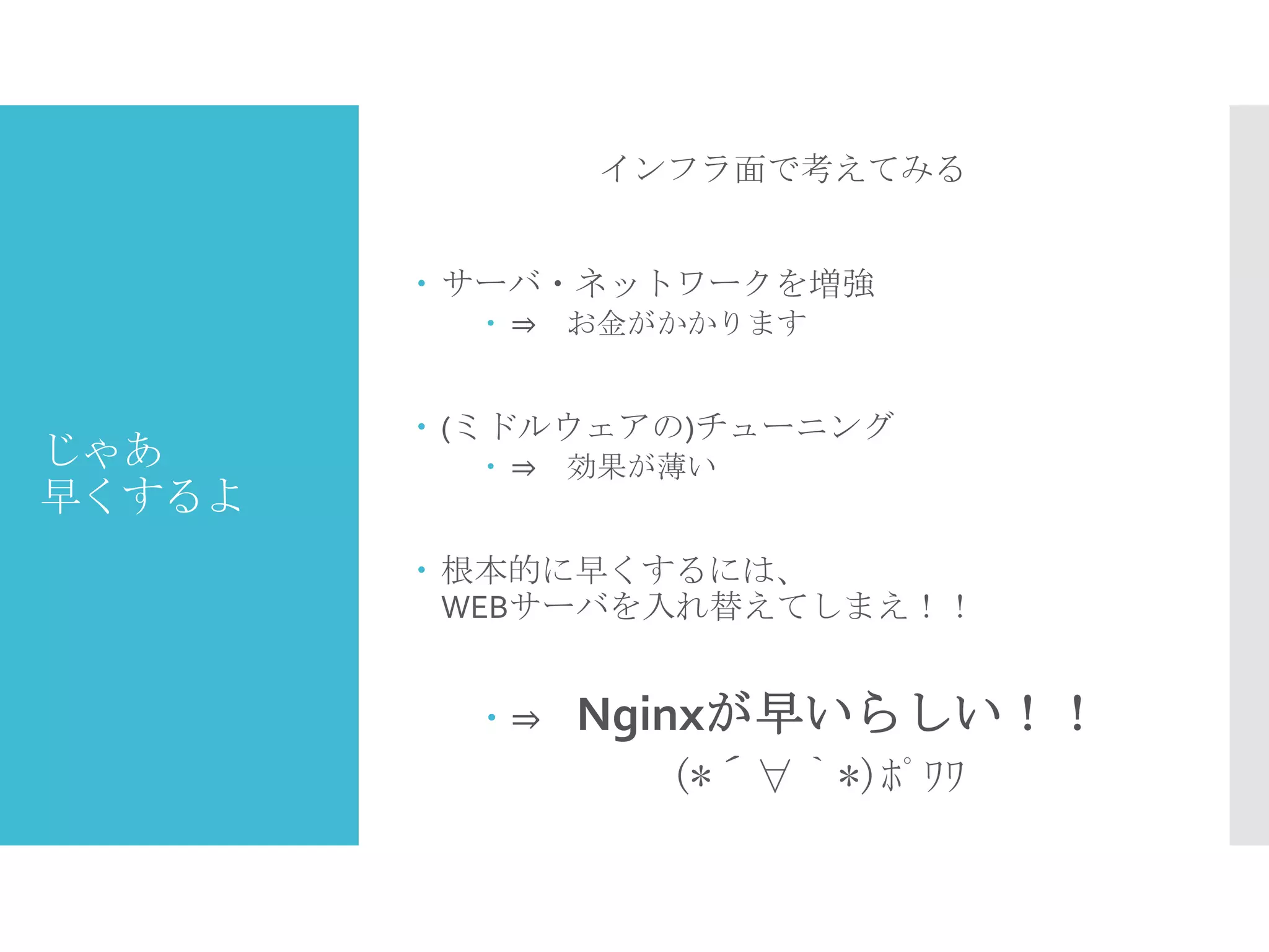 じゃあ
早くするよ
インフラ面で考えてみる
 サーバ・ネットワークを増強
 ⇒ お金がかかります
 (ミドルウェアの)チューニング
 ⇒ 効果が薄い
 根本的に早くするには、
WEBサーバを入れ替えてしまえ！！
 ⇒ Nginxが早いらしい！！
(*´∀｀*)ﾎﾟﾜﾜ
 