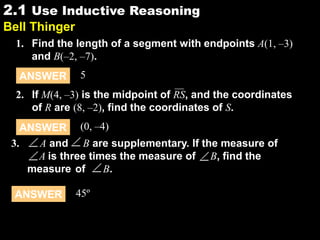 2.12.1 Use Inductive Reasoning
Bell Thinger
1. Find the length of a segment with endpoints A(1, –3)
and B(–2, –7).
ANSWER (0, –4)
2. If M(4, –3) is the midpoint of RS, and the coordinates
of R are (8, –2), find the coordinates of S.
ANSWER 5
3. A and B are supplementary. If the measure of
A is three times the measure of B, find the
measure of B.
ANSWER 45º
 