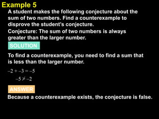 2.1Example 5
A student makes the following conjecture about the
sum of two numbers. Find a counterexample to
disprove the student’s conjecture.
Conjecture: The sum of two numbers is always
greater than the larger number.
SOLUTION
To find a counterexample, you need to find a sum that
is less than the larger number.
–2 + –3
–5 > –2
= –5
Because a counterexample exists, the conjecture is false.
ANSWER
 