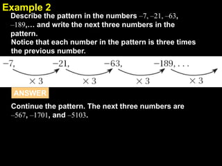 2.1Example 2
Describe the pattern in the numbers –7, –21, –63,
–189,… and write the next three numbers in the
pattern.
Notice that each number in the pattern is three times
the previous number.
Continue the pattern. The next three numbers are
–567, –1701, and –5103.
ANSWER
 