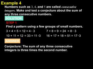 2.1
3 + 4 + 5 = 12 = 4 3 7 + 8 + 9 = 24 = 8 3
10 + 11 + 12 = 33 = 11 3 16 + 17 + 18 = 51 = 17 3
Example 4
Numbers such as 3, 4, and 5 are called consecutive
integers. Make and test a conjecture about the sum of
any three consecutive numbers.
SOLUTION
STEP 1
Find a pattern using a few groups of small numbers.
Conjecture: The sum of any three consecutive
integers is three times the second number.
ANSWER
 