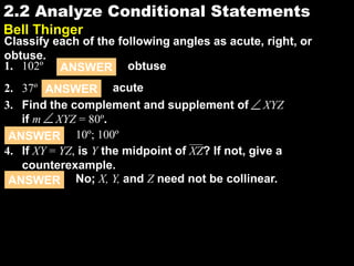 2.22.2 Analyze Conditional Statements
Bell Thinger
Classify each of the following angles as acute, right, or
obtuse.
1. 102º
2. 37º
ANSWER obtuse
ANSWER acute
ANSWER 10º; 100º
ANSWER No; X, Y, and Z need not be collinear.
4. If XY = YZ, is Y the midpoint of XZ? If not, give a
counterexample.
3. Find the complement and supplement of XYZ
if m XYZ = 80º.
 