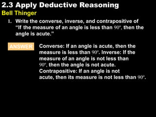 2.32.3 Apply Deductive Reasoning
Bell Thinger
1. Write the converse, inverse, and contrapositive of
“If the measure of an angle is less than 90º, then the
angle is acute.”
ANSWER Converse: If an angle is acute, then the
measure is less than 90º. Inverse: If the
measure of an angle is not less than
90º, then the angle is not acute.
Contrapositive: If an angle is not
acute, then its measure is not less than 90º.
 