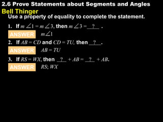 2.62.6 Prove Statements about Segments and Angles
Bell Thinger
Use a property of equality to complete the statement.
ANSWER AB = TU
2. If AB = CD and CD = TU, then ? .
1. If m 1 = m 3, then m 3 = ? .
ANSWER RS; WX
3. If RS = WX, then ? + AB = ? + AB.
ANSWER m 1
 