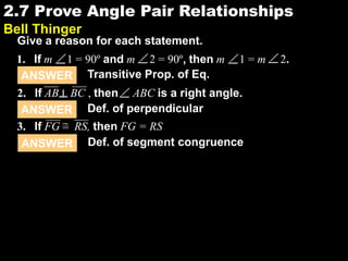 2.72.7 Prove Angle Pair Relationships
Bell Thinger
Give a reason for each statement.
ANSWER Transitive Prop. of Eq.
ANSWER Def. of perpendicular
ANSWER Def. of segment congruence
1. If m 1 = 90º and m 2 = 90º, then m 1 = m 2.
2. If AB BC , then ABC is a right angle.┴
3. If FG RS, then FG = RS=
 