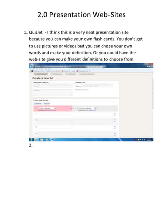 2.0 Presentation Web-Sites
1. Quizlet - I think this is a very neat presentation site
because you can make your own flash cards. You don’t get
to use pictures or videos but you can chose your own
words and make your definition. Or you could have the
web-site give you different definitions to choose from.
2.
 