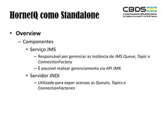 HornetQ como Standalone
• Overview
– Componentes
• Serviço JMS
– Responsável por gerenciar as instância de JMS Queue, Topic e
ConnectionFactory
– É possível realizar gerenciamento via API JMX

• Servidor JNDI
– Utilizado para expor acessos as Queues, Topics e
ConnectionFactories

 