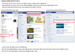 1.페이스북에 앱 추가하기
페이스북 앱 : 페이스북 내에서 다른 미디어와 연동되는 게임이나 유틸리티 목적의 어플리케이션
앱을 이용하려면 먼저 사용자가 앱이 요구하는 특정 권한(예를 들어 프로필 정보에 대한 접근 권한) 등을 허용해주어야 함
[특정 앱의 권한을 허용하시겠습니까?]라고 묻는 팝업 창에서 [허가]버튼만 누르면 됨

1) 페이스북 검색 창에 키워드 검색

2) 공개 추천 앱: 앱 추천 목록에서 추가

②특정 키워드 입력 후 검색

①클릭

3) 외부 사이트: 앱 개발사 사이트 내 앱 목록 링크
페이스북 내에서 앱을 제공하는 사이트나 페이지를 이미 알고 있다면 따로 개별 사이트에 로그인하지 않아도 페이스북 플러그인으로
로그인 한 후 간단한 인증 절차만 거치면 페이지에 앱을 추가할 수 있음.

 