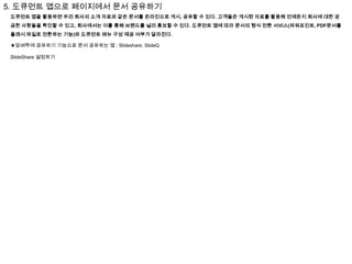 5. 도큐먼트 앱으로 페이지에서 문서 공유하기
도큐먼트 앱을 활용하면 우리 회사의 소개 자료와 같은 문서를 온라인으로 게시, 공유할 수 있다. 고객들은 게시된 자료를 활용해 언제든지 회사에 대한 궁
금한 사항들을 확인할 수 있고, 회사에서는 이를 통해 브랜드를 널리 홍보할 수 있다. 도큐먼트 앱에 따라 문서의 형식 전환 서비스(파워포인트, PDF문서를
플래시 파일로 전환하는 기능)와 도큐먼트 메뉴 구성 제공 여부가 달라진다.
★담벼락에 공유하기 기능으로 문서 공유하는 앱 : Slideshare, SlideQ
SlideShare 설정하기

 