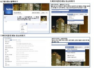 6.기본 메뉴 등록하기

7.페이지관리 메뉴 마스터하기
[페이지관리] – [활동 로그 보기]
활동 로그는 사용자가 페이스북에서 공유한 모든 활동 내역을 검토하
고 관리할 수 있게 해주는 기능으로 본인(관리자)만 볼 수 있음

1. 우측
아이콘 클릭 후,
버튼 클
릭하면 아래와 활성 가능한 3개 메뉴가 나
타남, 여기서 앱 추가 가능

7.페이지관리 메뉴 마스터하기
[페이지 관리] – [설정 편집]
페이지 게시 권한, 태그 권한, 공개 범위, 비속어 필터 사용 여부 등
을 설정 가능

 