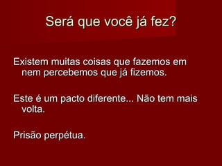 Será que você já fez?
Existem muitas coisas que fazemos em
nem percebemos que já fizemos.
Este é um pacto diferente... Não tem mais
volta.
Prisão perpétua.

 
