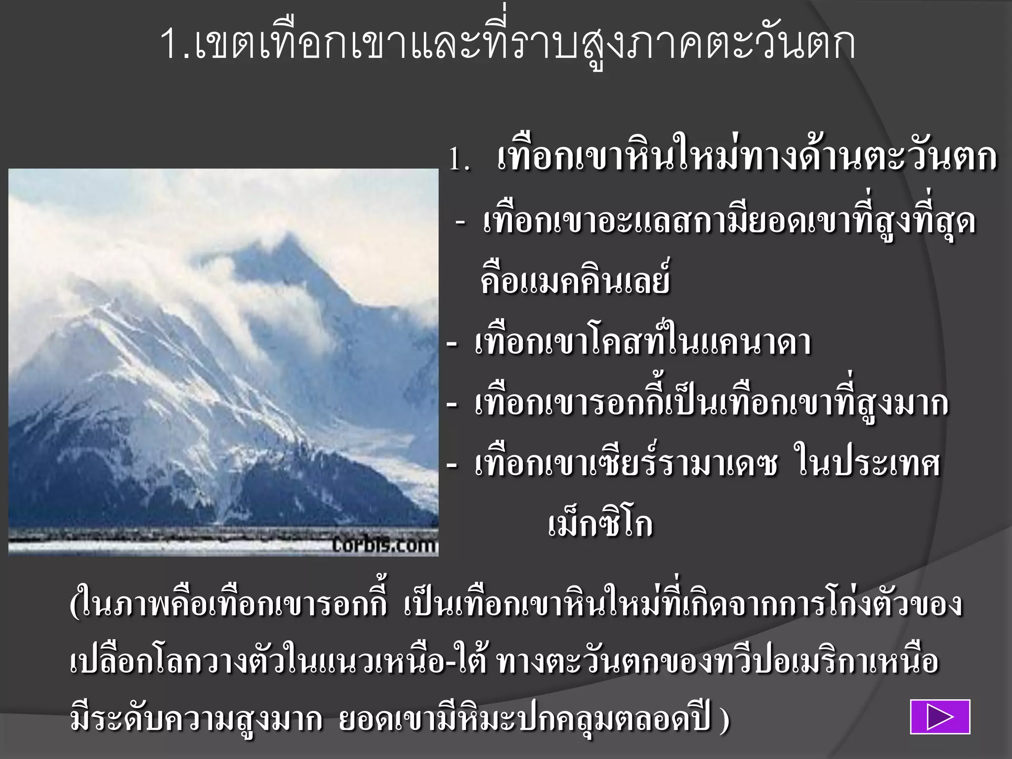 1.เขตเทือกเขาและที่ราบสูงภาคตะวันตก
1. เทือกเขาหินใหม่ทางด้านตะวันตก
- เทือกเขาอะแลสกามียอดเขาที่สูงที่สุด
คือแมคคินเลย์
- เทือกเขาโคสท์ในแคนาดา
- เทือกเขารอกกี้เป็นเทือกเขาที่สูงมาก
- เทือกเขาเซียร์รามาเดซ ในประเทศ
เม็กซิโก
(ในภาพคือเทือกเขารอกกี้ เป็นเทือกเขาหินใหม่ที่เกิดจากการโก่งตัวของ
เปลือกโลกวางตัวในแนวเหนือ-ใต้ ทางตะวันตกของทวีปอเมริกาเหนือ
มีระดับความสูงมาก ยอดเขามีหิมะปกคลุมตลอดปี )

 