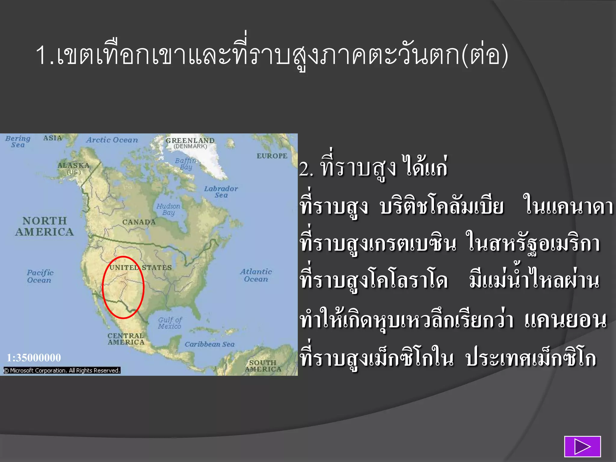 1.เขตเทือกเขาและที่ราบสูงภาคตะวันตก(ต่อ)

1:35000000

2. ที่ราบสูง ได้แก่
ที่ราบสูง บริติชโคลัมเบีย ในแคนาดา
ที่ราบสูงเกรตเบซิน ในสหรัฐอเมริกา
ที่ราบสูงโคโลราโด มีแม่น้าไหลผ่าน
ทาให้เกิดหุบเหวลึกเรียกว่า แคนยอน
ที่ราบสูงเม็กซิโกใน ประเทศเม็กซิโก

 