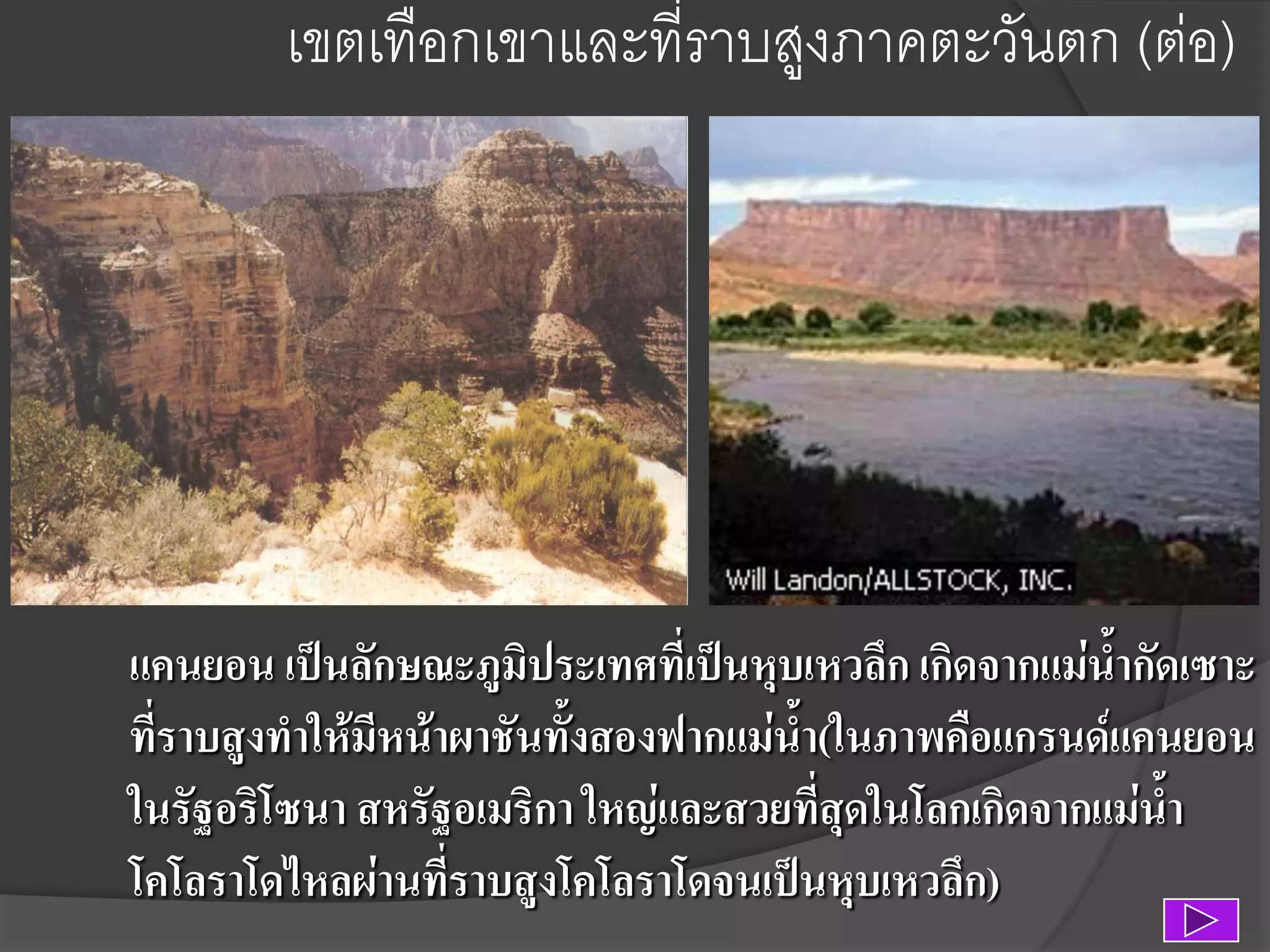 เขตเทือกเขาและที่ราบสูงภาคตะวันตก (ต่อ)

แคนยอน เป็นลักษณะภูมิประเทศที่เป็นหุบเหวลึก เกิดจากแม่น้ากัดเซาะ
ที่ราบสูงทาให้มีหน้าผาชันทั้งสองฟากแม่น้า(ในภาพคือแกรนด์แคนยอน
ในรัฐอริโซนา สหรัฐอเมริกา ใหญ่และสวยที่สุดในโลกเกิดจากแม่น้า
โคโลราโดไหลผ่านที่ราบสูงโคโลราโดจนเป็นหุบเหวลึก)

 