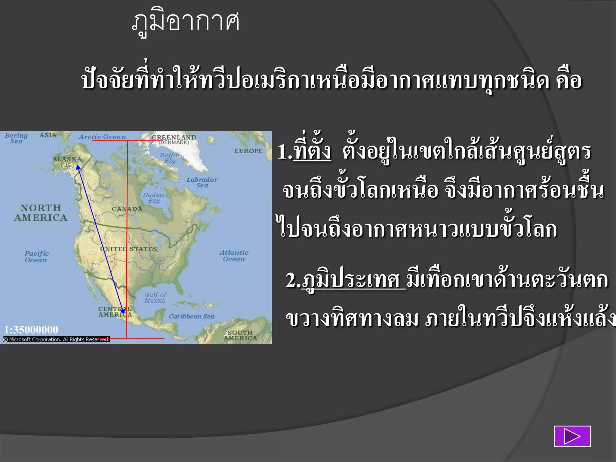 ภูมิอากาศ
ปัจจัยที่ทาให้ทวีปอเมริกาเหนือมีอากาศแทบทุกชนิด คือ
1.ที่ตง ตั้งอยู่ในเขตใกล้เส้นศูนย์สูตร
ั้
จนถึงขั้วโลกเหนือ จึงมีอากาศร้อนชื้น
ไปจนถึงอากาศหนาวแบบขั้วโลก
1:35000000

2.ภูมิประเทศ มีเทือกเขาด้านตะวันตก
ขวางทิศทางลม ภายในทวีปจึงแห้งแล้ง

 