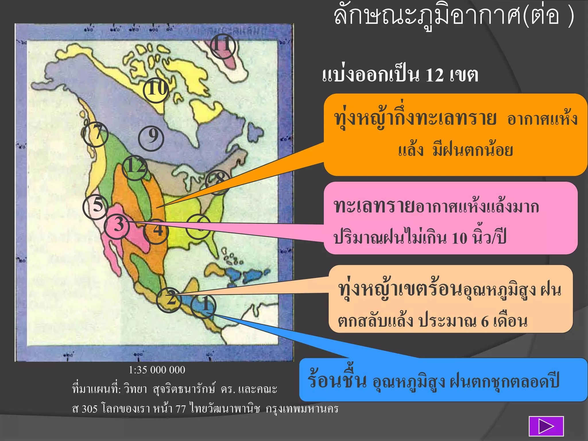 11
10
7 9
12
8
5
3 4 6

2 1

ลักษณะภูมิอากาศ(ต่อ )
แบ่งออกเป็น 12 เขต
ทุ่งหญ้ากึ่งทะเลทราย อากาศแห้ง
แล้ง มีฝนตกน้อย

ทะเลทรายอากาศแห้งแล้งมาก
ปริมาณฝนไม่เกิน 10 นิว/ปี
้

ทุ่งหญ้าเขตร้อนอุณหภูมสูง ฝน
ิ
ตกสลับแล้ง ประมาณ 6 เดือน

1:35 000 000
ที่มาแผนที:่ วิทยา สุจริตธนารักษ์ ดร. และคณะ
ส 305 โลกของเรา หน้า 77 ไทยวัฒนาพานิช กรุงเทพมหานคร

ร้อนชื้น อุณหภูมิสูง ฝนตกชุกตลอดปี

 