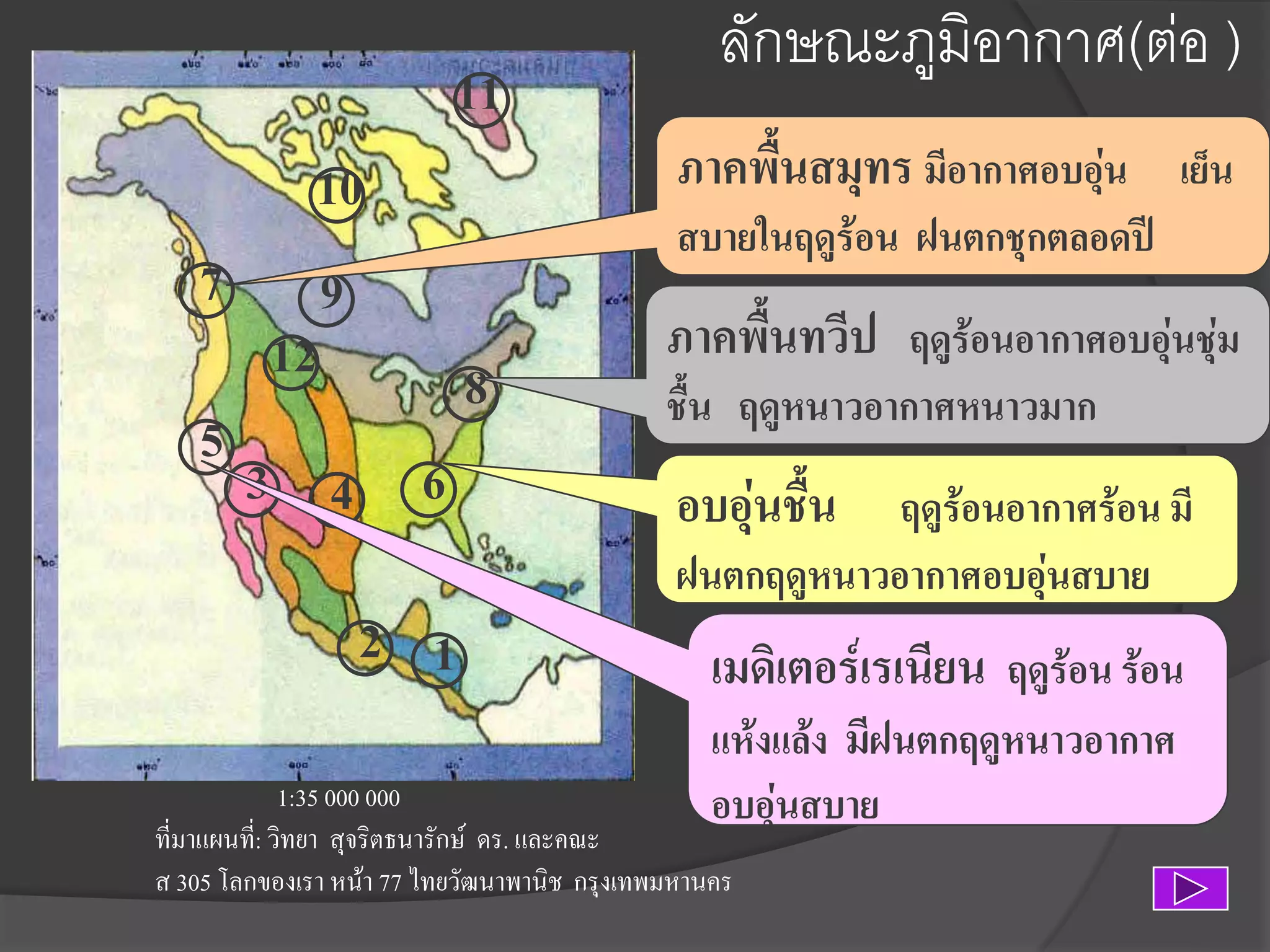 11
10
7 9
12
8
5
3 4 6

2 1

ลักษณะภูมิอากาศ(ต่อ )
ภาคพื้นสมุทร มีอากาศอบอุน เย็น
่
สบายในฤดูร้อน ฝนตกชุกตลอดปี

ภาคพื้นทวีป ฤดูร้อนอากาศอบอุ่นชุ่ม
ชื้น ฤดูหนาวอากาศหนาวมาก

อบอุ่นชืน ฤดูร้อนอากาศร้อน มี
้
ฝนตกฤดูหนาวอากาศอบอุ่นสบาย

เมดิเตอร์เรเนียน ฤดูร้อน ร้อน
แห้งแล้ง มีฝนตกฤดูหนาวอากาศ
อบอุ่นสบาย

1:35 000 000
ที่มาแผนที:่ วิทยา สุจริตธนารักษ์ ดร. และคณะ
ส 305 โลกของเรา หน้า 77 ไทยวัฒนาพานิช กรุงเทพมหานคร

 