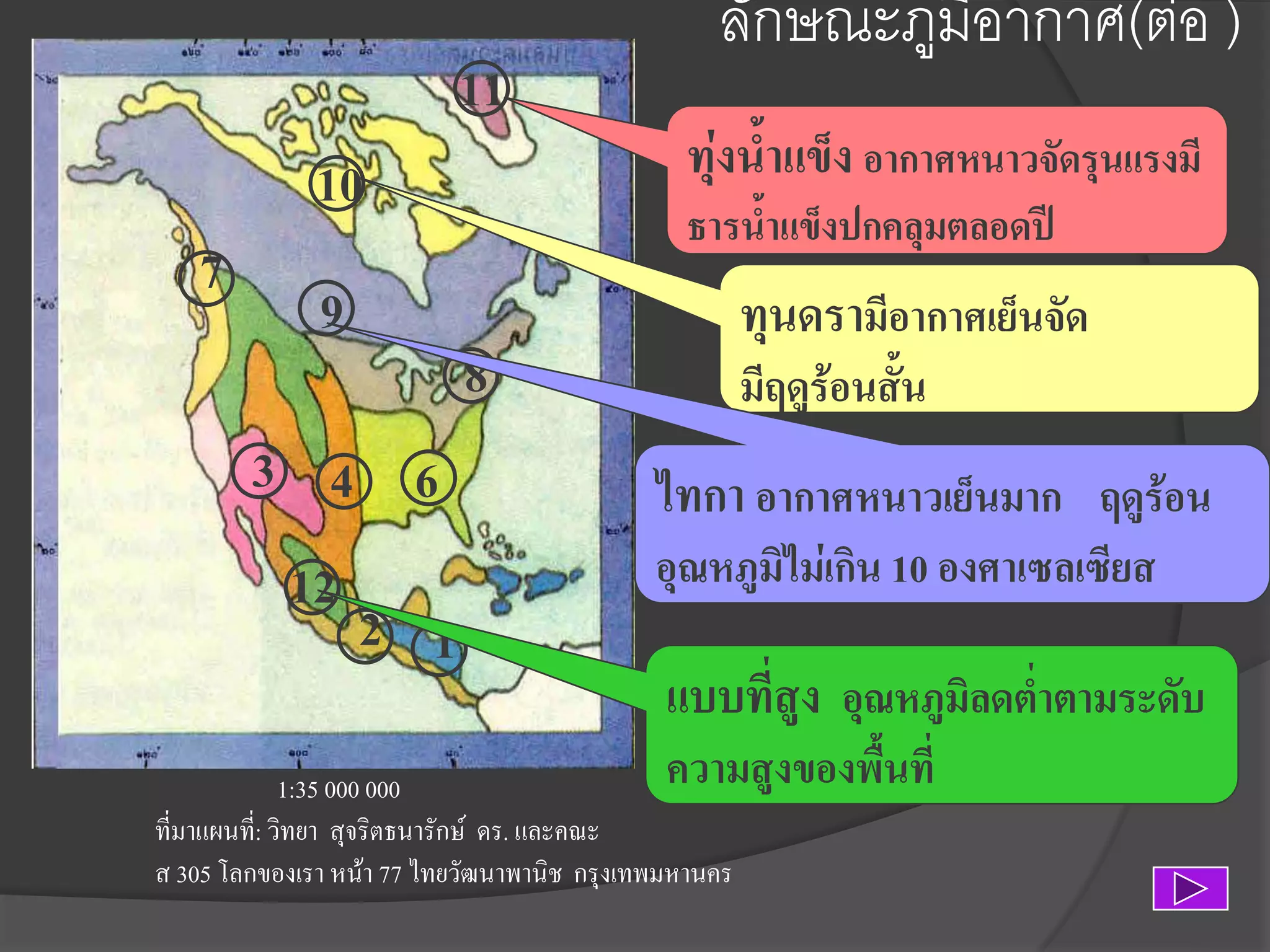 11
10

7
5

9
3 4 6
12
2 1

ลักษณะภูมิอากาศ(ต่อ )
ทุ่งน้าแข็ง อากาศหนาวจัดรุนแรงมี
ธารน้าแข็งปกคลุมตลอดปี

8

ทุนดรามีอากาศเย็นจัด
มีฤดูร้อนสั้น

ไทกา อากาศหนาวเย็นมาก ฤดูร้อน
อุณหภูมิไม่เกิน 10 องศาเซลเซียส

แบบที่สูง อุณหภูมิลดต่าตามระดับ

ความสูงของพื้นที่
1:35 000 000
ที่มาแผนที:่ วิทยา สุจริตธนารักษ์ ดร. และคณะ
ส 305 โลกของเรา หน้า 77 ไทยวัฒนาพานิช กรุงเทพมหานคร

 