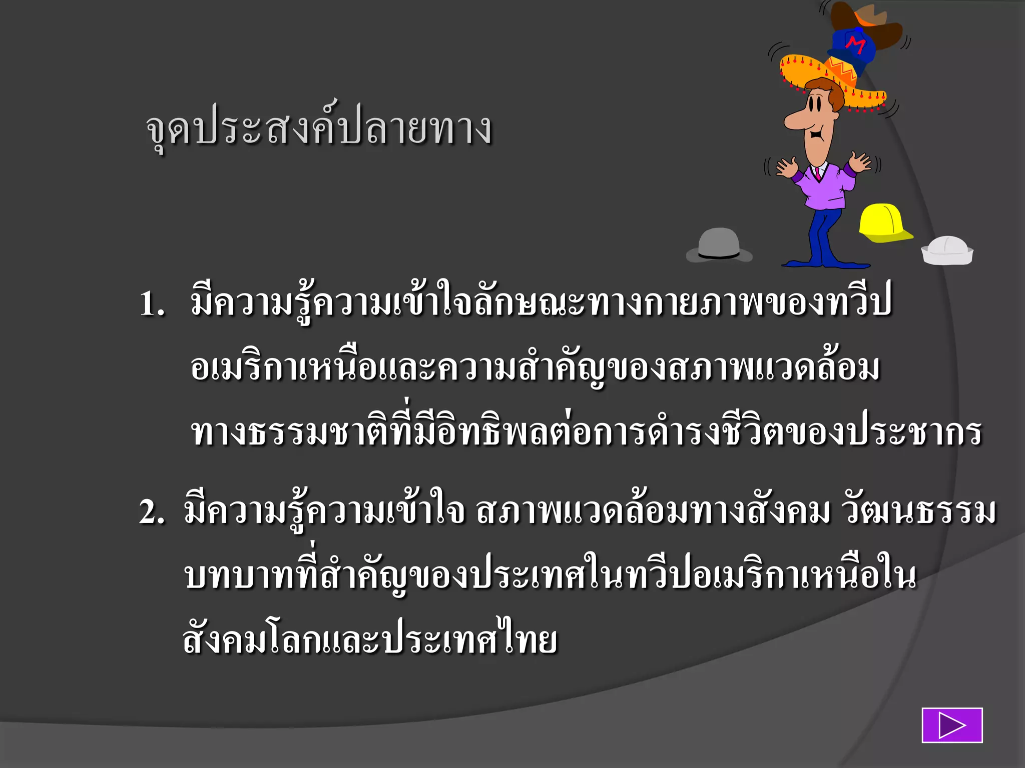 จุดประสงค์ปลายทาง
1. มีความรู้ความเข้าใจลักษณะทางกายภาพของทวีป
อเมริกาเหนือและความสาคัญของสภาพแวดล้อม
ทางธรรมชาติที่มีอิทธิพลต่อการดารงชีวิตของประชากร
2. มีความรู้ความเข้าใจ สภาพแวดล้อมทางสังคม วัฒนธรรม
บทบาทที่สาคัญของประเทศในทวีปอเมริกาเหนือใน
สังคมโลกและประเทศไทย

 