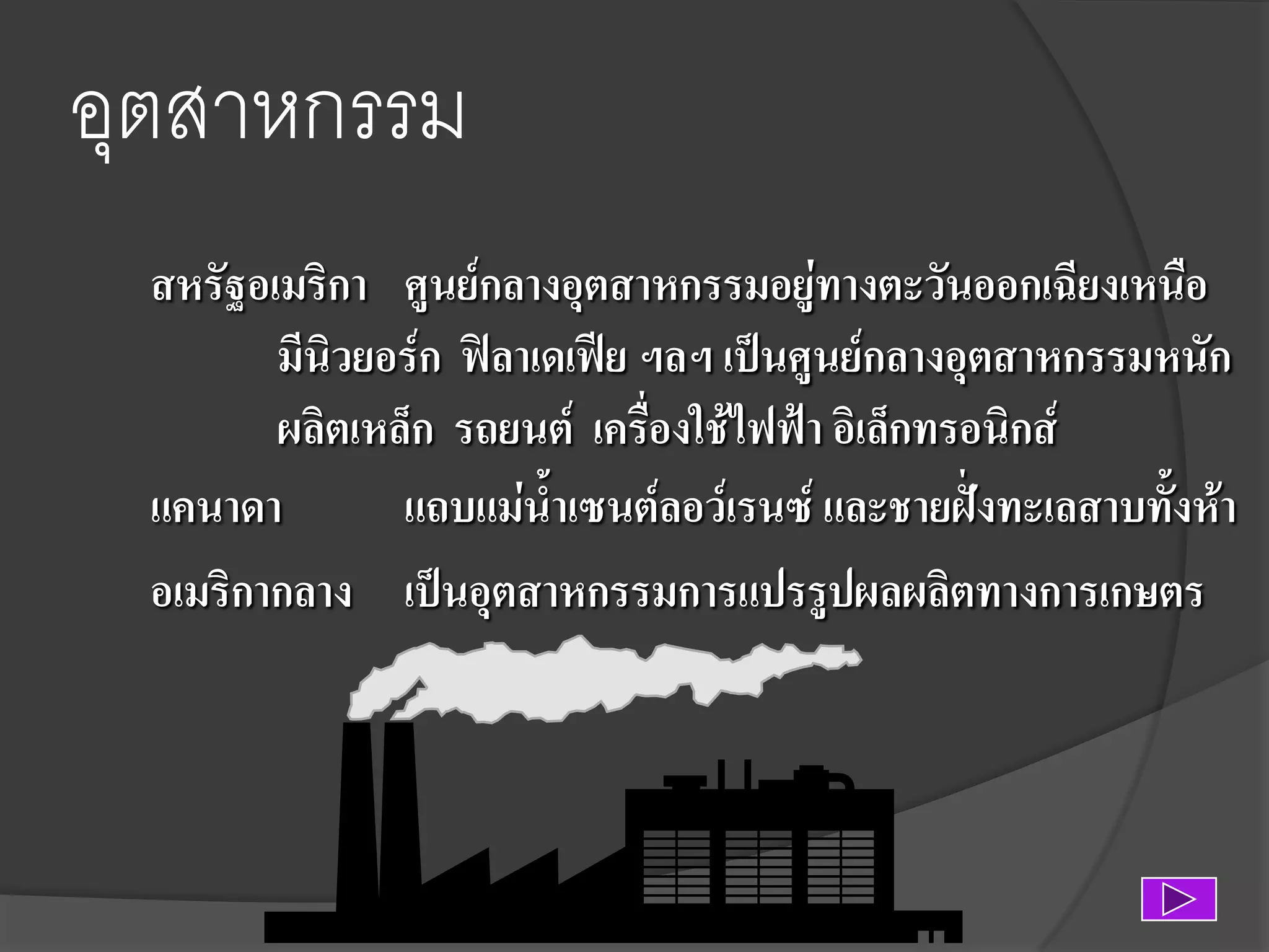 อุตสาหกรรม
สหรัฐอเมริกา ศูนย์กลางอุตสาหกรรมอยู่ทางตะวันออกเฉียงเหนือ
มีนิวยอร์ก ฟิลาเดเฟีย ฯลฯ เป็นศูนย์กลางอุตสาหกรรมหนัก
ผลิตเหล็ก รถยนต์ เครื่องใช้ไฟฟ้า อิเล็กทรอนิกส์
แคนาดา
แถบแม่น้าเซนต์ลอว์เรนซ์ และชายฝั่งทะเลสาบทั้งห้า
อเมริกากลาง เป็นอุตสาหกรรมการแปรรูปผลผลิตทางการเกษตร

 
