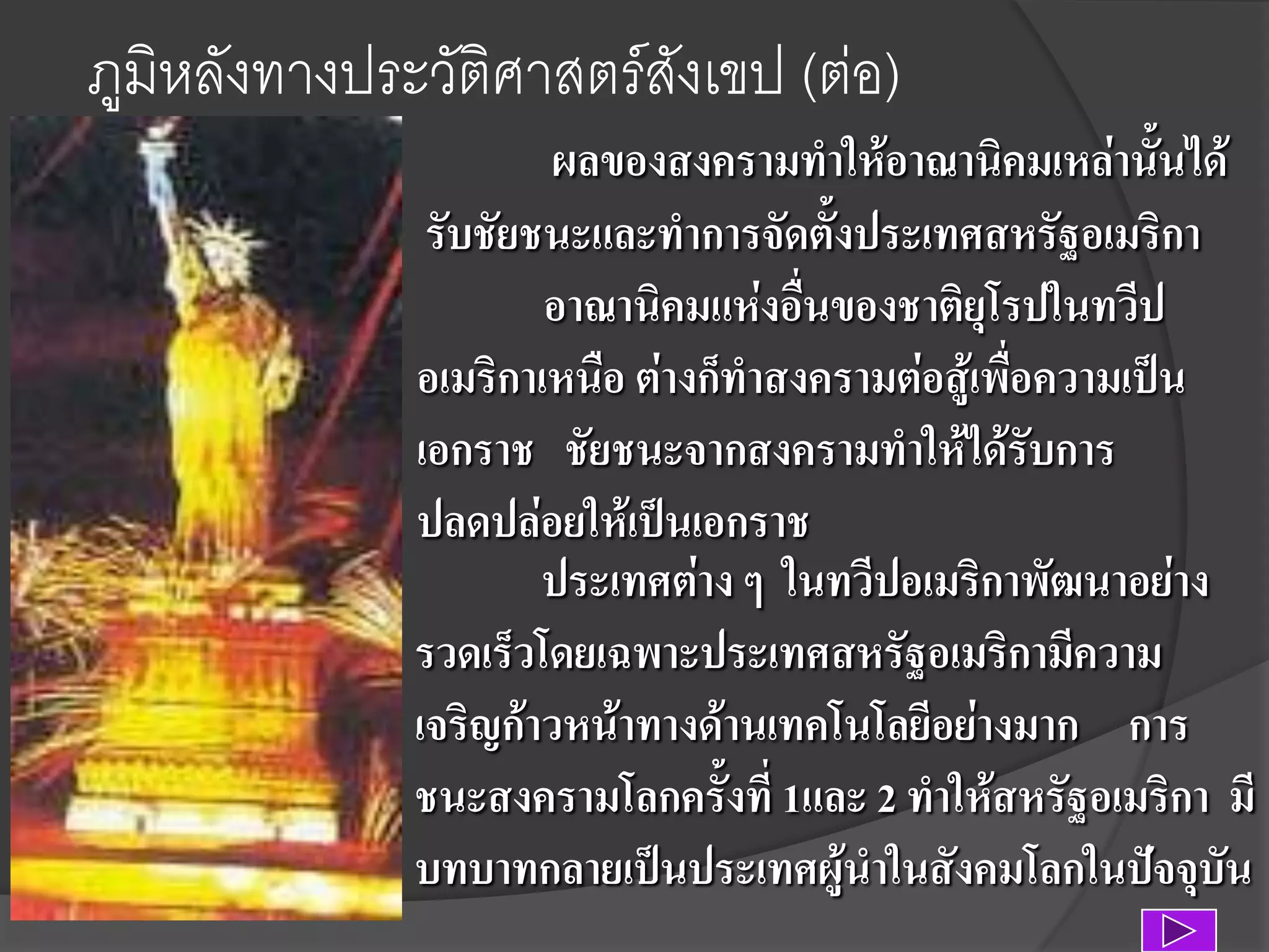 ภูมิหลังทางประวัติศาสตร์สังเขป (ต่อ)
ผลของสงครามทาให้อาณานิคมเหล่านั้นได้
รับชัยชนะและทาการจัดตั้งประเทศสหรัฐอเมริกา
อาณานิคมแห่งอื่นของชาติยุโรปในทวีป
อเมริกาเหนือ ต่างก็ทาสงครามต่อสู้เพื่อความเป็น
เอกราช ชัยชนะจากสงครามทาให้ได้รับการ
ปลดปล่อยให้เป็นเอกราช
ประเทศต่าง ๆ ในทวีปอเมริกาพัฒนาอย่าง
รวดเร็วโดยเฉพาะประเทศสหรัฐอเมริกามีความ
เจริญก้าวหน้าทางด้านเทคโนโลยีอย่างมาก การ
ชนะสงครามโลกครั้งที่ 1และ 2 ทาให้สหรัฐอเมริกา มี
บทบาทกลายเป็นประเทศผู้นาในสังคมโลกในปัจจุบัน

 
