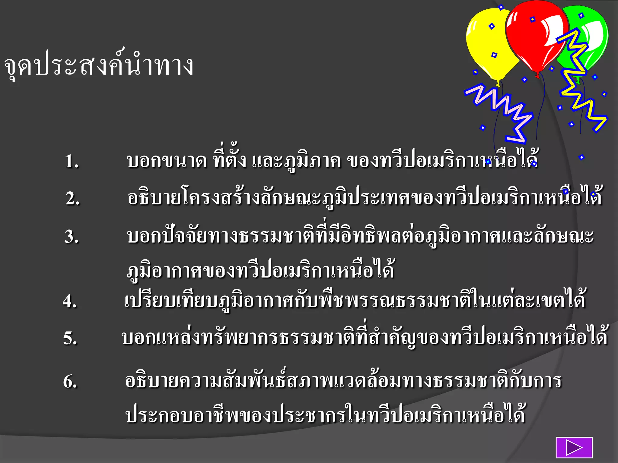 จุดประสงค์นาทาง
1.
2.
3.
4.
5.
6.

บอกขนาด ที่ตั้ง และภูมิภาค ของทวีปอเมริกาเหนือได้
อธิบายโครงสร้างลักษณะภูมิประเทศของทวีปอเมริกาเหนือได้
บอกปัจจัยทางธรรมชาติที่มีอิทธิพลต่อภูมิอากาศและลักษณะ
ภูมิอากาศของทวีปอเมริกาเหนือได้
เปรียบเทียบภูมิอากาศกับพืชพรรณธรรมชาติในแต่ละเขตได้
บอกแหล่งทรัพยากรธรรมชาติที่สาคัญของทวีปอเมริกาเหนือได้
อธิบายความสัมพันธ์สภาพแวดล้อมทางธรรมชาติกับการ
ประกอบอาชีพของประชากรในทวีปอเมริกาเหนือได้

 