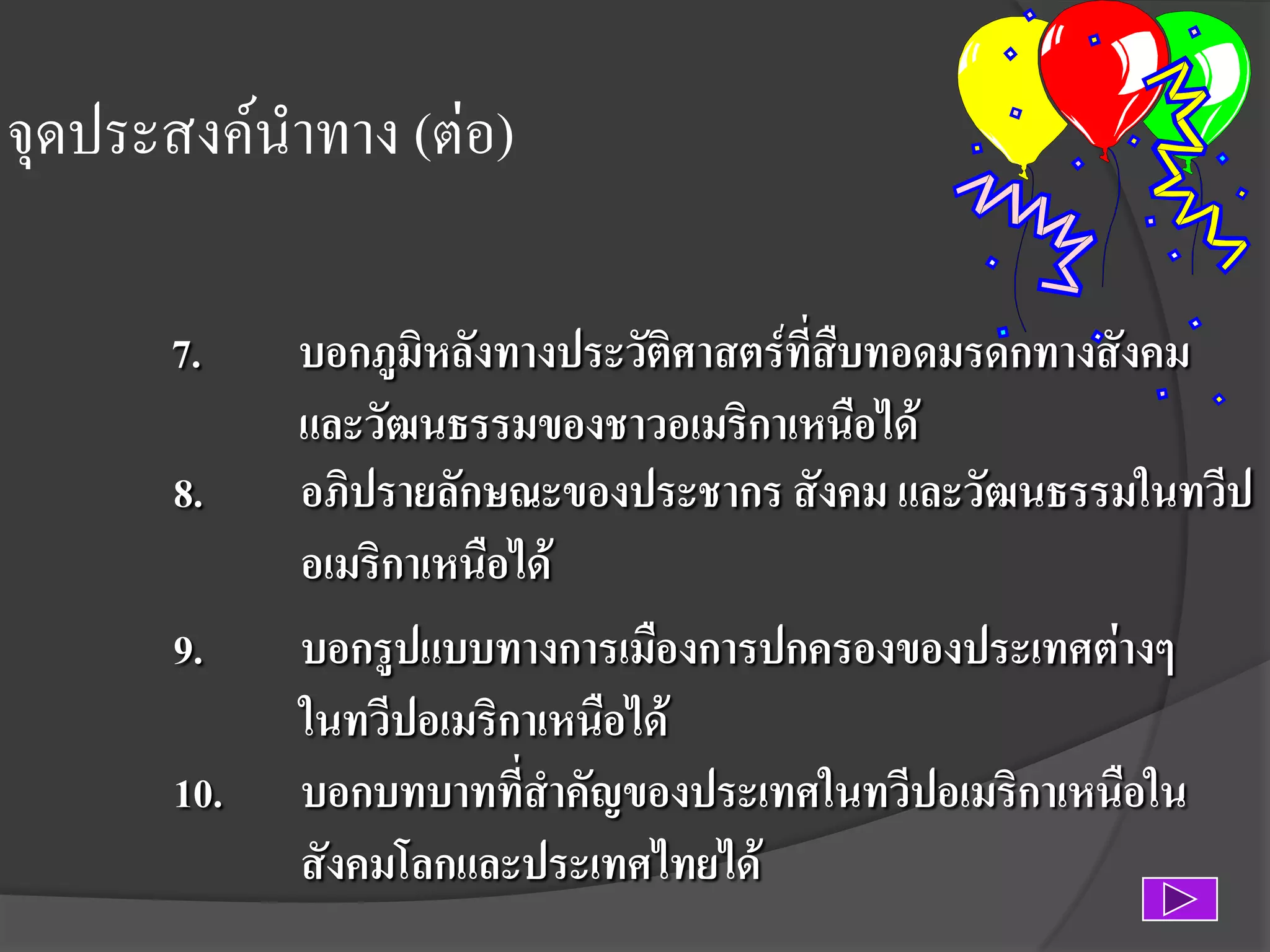 จุดประสงค์นาทาง (ต่อ)
7.
8.
9.

10.

บอกภูมิหลังทางประวัติศาสตร์ที่สืบทอดมรดกทางสังคม
และวัฒนธรรมของชาวอเมริกาเหนือได้
อภิปรายลักษณะของประชากร สังคม และวัฒนธรรมในทวีป
อเมริกาเหนือได้
บอกรูปแบบทางการเมืองการปกครองของประเทศต่างๆ
ในทวีปอเมริกาเหนือได้
บอกบทบาทที่สาคัญของประเทศในทวีปอเมริกาเหนือใน
สังคมโลกและประเทศไทยได้

 