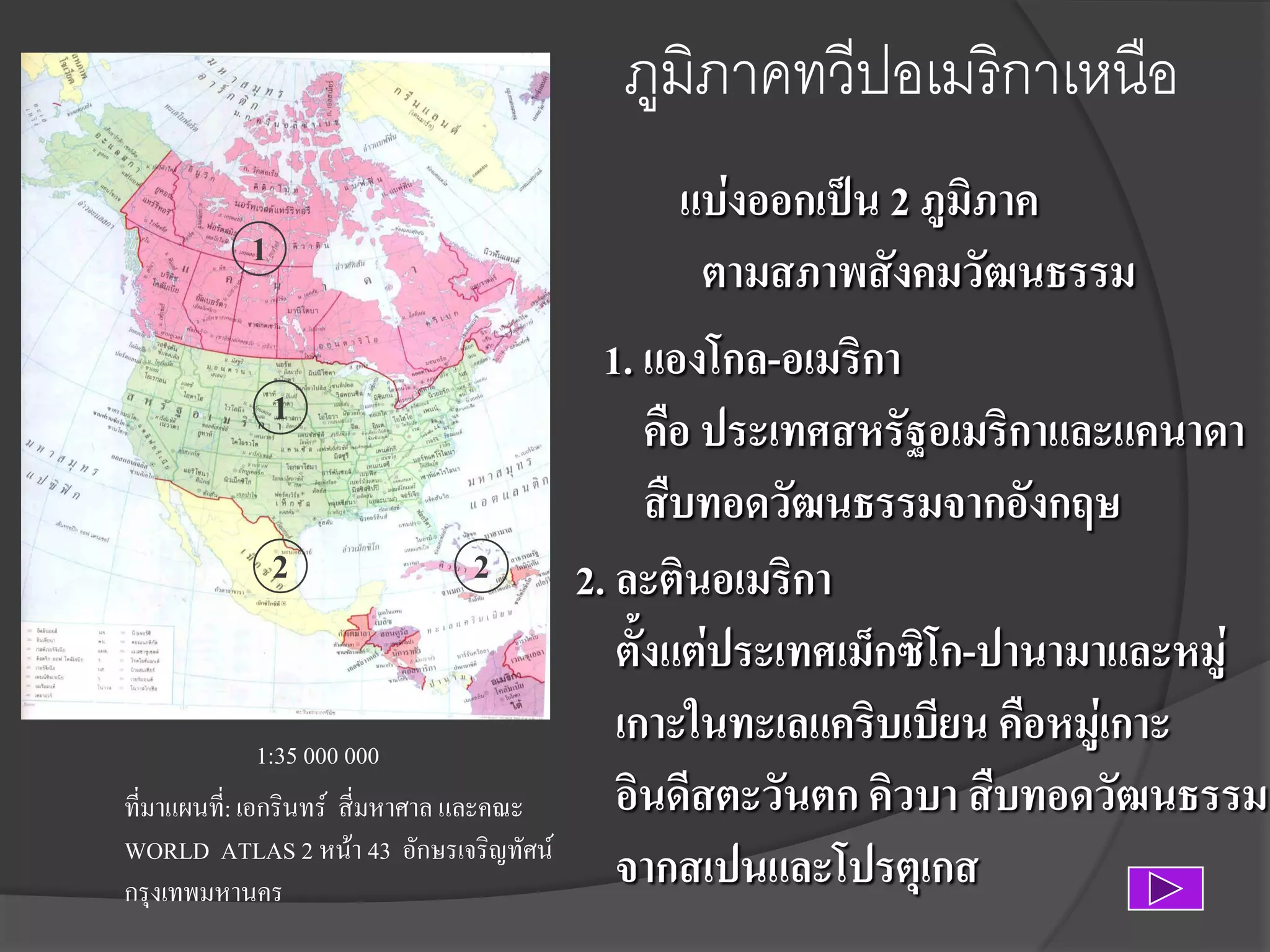 ภูมิภาคทวีปอเมริกาเหนือ
1
1
2

2

1:35 000 000
ที่มาแผนที:่ เอกรินทร์ สี่มหาศาล และคณะ
WORLD ATLAS 2 หน้า 43 อักษรเจริญทัศน์
กรุงเทพมหานคร

แบ่งออกเป็น 2 ภูมิภาค
ตามสภาพสังคมวัฒนธรรม
1. แองโกล-อเมริกา
คือ ประเทศสหรัฐอเมริกาและแคนาดา
สืบทอดวัฒนธรรมจากอังกฤษ
2. ละตินอเมริกา
ตั้งแต่ประเทศเม็กซิโก-ปานามาและหมู่
เกาะในทะเลแคริบเบียน คือหมู่เกาะ
อินดีสตะวันตก คิวบา สืบทอดวัฒนธรรม
จากสเปนและโปรตุเกส

 