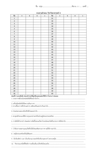 ชื่อ - สกุล........................................................................ห้อง ม. 1 / …… เลขที่ ....
กระดาษคําตอบ วิชาวิทยาศาสตร์ 2
ข้อ
ก
ข
ค
ง
ข้อ
ก
ข
ค
ง
1
31
2
32
3
33
4
34
5
35
6
36
7
37
8
38
9
39
10
40
11
41
12
42
13
43
14
44
15
45
16
46
17
47
18
48
19
49
20
50
21
51
22
52
23
53
24
54
25
55
26
56
27
57
28
58
29
59
30
60
ตอนที่ 2 แบบอัตนัย (ตอบคําถามให้ถูกต้องและแสดงวิธีทํา) จํานวน 5 คะแนน
1. บรรยากาศมีประโยชน์ต่อสิ่งมีชวิตอย่างไรบ้าง………………………………………………………………………………………………………………….
ี
………………………………………………………………………………………………………………………………………………………………………………………
2. เครื่องมือชนิดใดใช้วัดความดันอากาศ……………………………………………………………………………………………………………………………..
3. ความชื้นอากาศที่บริเวณต่างๆ เหมือนหรือแตกต่างกันอย่างไร…………………………………………………………………………………………..
………………………………………………………………………………………………………………………………………………………………………………………
4. ก่อนฝนตกเมฆบนท้องฟ้ามีลักษณะอย่างไร………………………………………………………………………………………………………………………
………………………………………………………………………………………………………………………………………………………………………………………
5. พายุฝนฟ้าคะนองที่มีความรุนแรงน่าจะเกิดในช่วงฤดูใดของประเทศไทย .………………………………………………………………………….
………………….……………………………………………………………………………………………………………………………………………………………………
6. การตัดไม้ทําลายป่า ส่งผลต่อการเพิ่มขึ้นของแก๊สคาร์บอนไดออกไซด์ในบรรยากาศได้อย่างไร………………………………………………
……………………………………………………………………………………………………………………………………………………………………………………….
………………………………………………………………………………………………………………………………………………………………………………………
7. ถ้าต้องการลดสารและแก๊สที่กอให้เกิดมลพิษทางอากาศ จะมีวิธีการอย่างไร………………………………………………………………………..
่
………………………………………………………………………………………………………………………………………………………………………………………
8. เหตุใดประเทศไทยจึงไม่มีหมะตก…………………………………………………………………………………………………………………………………..
ิ
………………………………………………………………………………………………………………………………………………………………………………………
9. นักเรียนคิดว่า เวลา เป็นปริมาณเวกเตอร์หรือปริมาณสเกลาร์ เพราะเหตุใด………………………………………………………………………..
……………………………………………………………………………………………………………………………………………………………………………………
10. กีฬาประเภทใดที่ใช้หลักการเคลื่อนที่แบบโค้งหรือโพรเจคไท………………………………………………………………………………………….

…………………………………………………………………………………………………………………………………………………………………

 