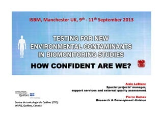 ISBM, Manchester UK, 9th ‐ 11th September 2013 

HOW CONFIDENT ARE WE?
Alain LeBlanc
Special projects’ manager,
support services and external quality assessment

Centre de toxicologie du Québec (CTQ)  
INSPQ, Québec, Canada

Pierre Dumas
Research & Development division

 