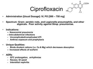 Ciprofloxacin
•

Administration [Usual Dosage]: IV, PO [500 – 750 mg]

•

Spectrum: Gram- aerobic rods, and Legionella pneumophila, and other
atypicals. Poor activity against Strep. pneumoniae.

•

Indications:
-- Nosocomial pneumonia
-- Intra-abdominal infections
– Uncomplicated/complicated UTI
– Anthrax exposure and prophylaxis

•

Unique Qualities:
– Binds divalent cations (i.e. Ca & Mg) which decreases absorption
-- Increased effects of warfarin

•

ADRs
– QTC prolongation, arrhythmias
– Nausea, GI upset
– Interstitial nephritis

 