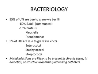 BACTERIOLOGY
• 95% of UTI are due to gram –ve bacilli.
-80% E.coli (commonest)
-15% Proteus
Klebsiella
Pseudomonas
• 5% of UTI are due to gram +ve cocci
Enterococci
Staphylococci
Streptococci
• Mixed infections are likely to be present in chronic cases, in
diabetics, obstructive uropathies,indwelling catheters

 