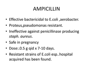 AMPICILLIN
• Effective bactericidal to E.coli ,aerobacter.
• Proteus,pseudomonas resistant.
• Ineffective against penicillinase producing
staph. aureus.
• Safe in pregnancy
• Dose:.0.5 g qid x 7-10 days.
• Resistant strains of E.coli esp..hospital
acquired has been found.

 