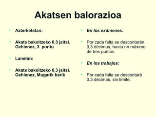 Akatsen balorazioa
•

Azterketetan:

•

En los exámenes:

•

Akats bakoitzeko 0,3 jaitsi.
Gehienez, 3 puntu

•

Por cada falta se descontarán
0,3 décimas, hasta un máximo
de tres puntos.

•

Lanetan:

•

En los trabajos:

•

Por cada falta se descontará
0,3 décimas, sin límite.

•

Akats bakoitzeko 0,3 jaitsi.
Gehienez, Mugarik barik

 
