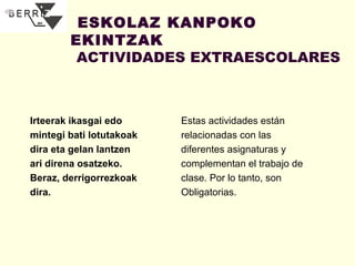 ESKOLAZ KANPOKO
EKINTZAK
ACTIVIDADES EXTRAESCOLARES

Irteerak ikasgai edo
mintegi bati lotutakoak
dira eta gelan lantzen
ari direna osatzeko.
Beraz, derrigorrezkoak
dira.

Estas actividades están
relacionadas con las
diferentes asignaturas y
complementan el trabajo de
clase. Por lo tanto, son
Obligatorias.

 