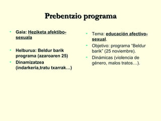 Prebentzio programa
•

•

Gaia: Heziketa afektibosexuala

Helburua: Beldur barik
programa (azaroaren 25)
• Dinamizatzea
(indarkeria,tratu txarrak…)

. •
Tema: educación afectivo•
•

sexual.
Objetivo: programa “Beldur
barik” (25 noviembre).
Dinámicas (violencia de
género, malos tratos…).

 