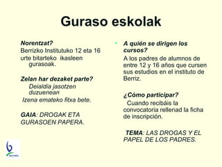 Guraso eskolak
Norentzat?
Berrizko Institutuko 12 eta 16
urte bitarteko ikasleen
gurasoak.
Zelan har dezaket parte?
Deialdia jasotzen
duzuenean
Izena emateko fitxa bete.
GAIA: DROGAK ETA
GURASOEN PAPERA.

•

A quién se dirigen los
cursos?
A los padres de alumnos de
entre 12 y 16 años que cursen
sus estudios en el instituto de
Berriz.
¿Cómo participar?
Cuando recibáis la
convocatoria rellenad la ficha
de inscripción.
TEMA: LAS DROGAS Y EL
PAPEL DE LOS PADRES.

 