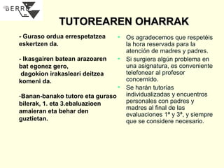 TUTOREAREN OHARRAK
- Guraso ordua errespetatzea
eskertzen da.

• Os agradecemos que respetéis
la hora reservada para la
atención de madres y padres.
• Si surgiera algún problema en
- Ikasgairen batean arazoaren
una asignatura, es conveniente
bat egonez gero,
telefonear al profesor
dagokion irakasleari deitzea
concernido.
komeni da.
• Se harán tutorías
individualizadas y encuentros
-Banan-banako tutore eta guraso
personales con padres y
bilerak, 1. eta 3.ebaluazioen
madres al final de las
amaieran eta behar den
evaluaciones 1ª y 3ª, y siempre
guztietan.
que se considere necesario.

 
