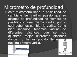 Micrómetro de profundidad


este micrómetro tiene la posibilidad de
cambiarle las varillas puesto que su
alcance de profundidad no siempre es
posible con una misma varilla, por lo
cual debemos cambiar la varilla. Como
bien sabemos, tenemos varillas de
diferentes alcances que se nos
ajustarán mejor diferentes alcances
donde no hemos podido llegar con
nuestra primera varilla.

 