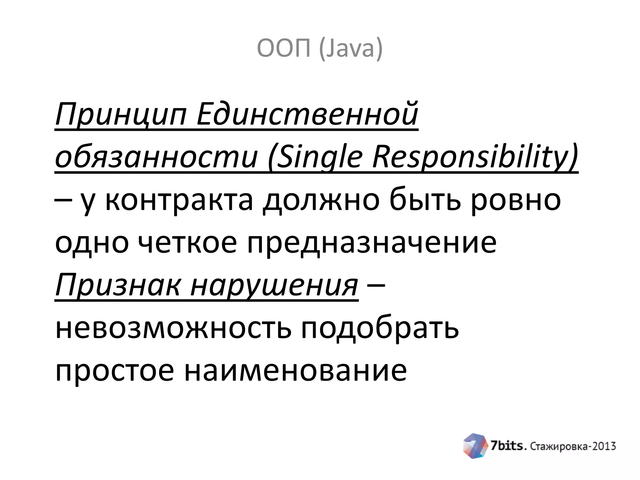 ООП (Java)

Принцип Единственной
обязанности (Single Responsibility)
– у контракта должно быть ровно
одно четкое предназначение
Признак нарушения –
невозможность подобрать
простое наименование

 