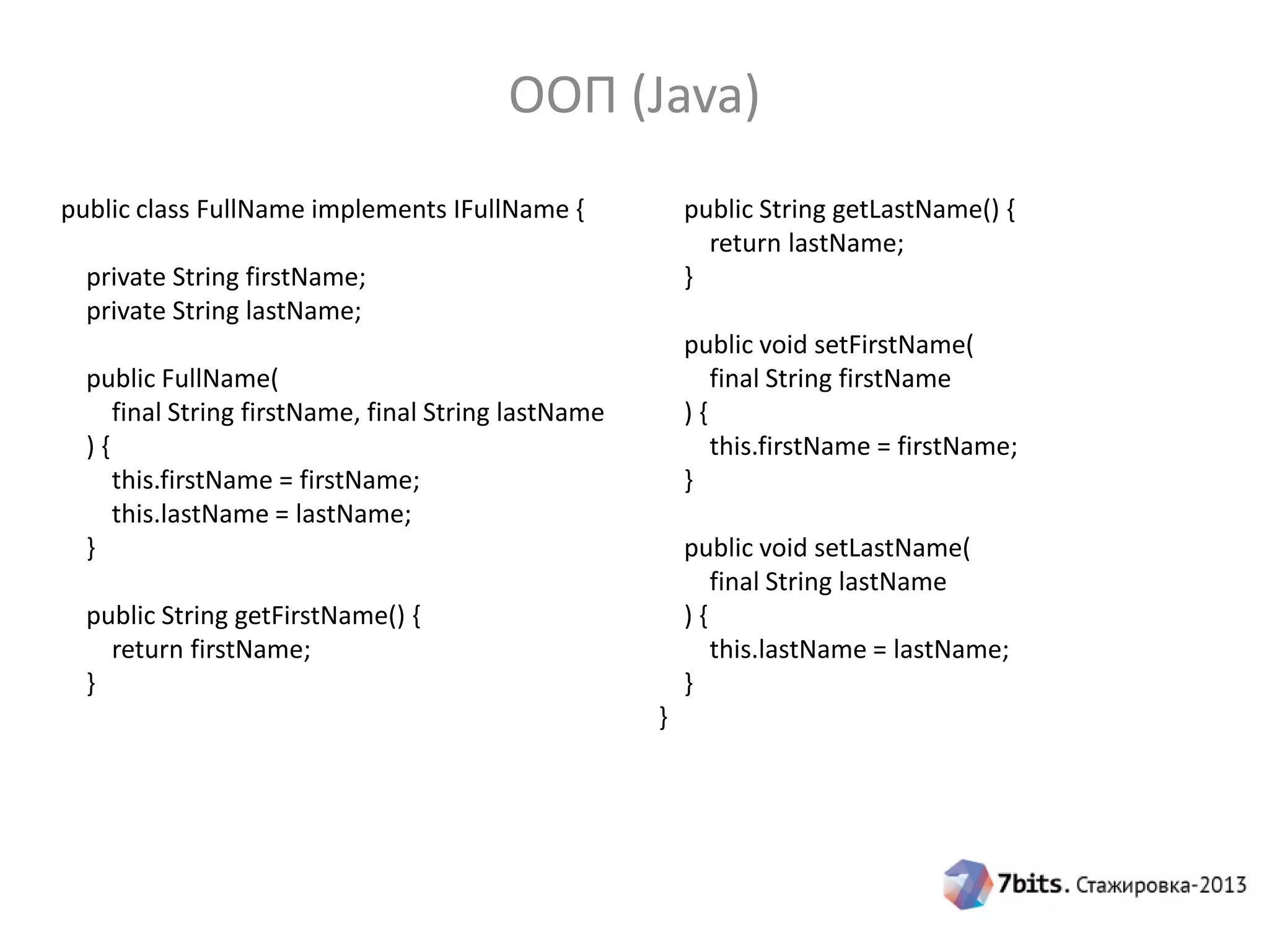 ООП (Java)
public class FullName implements IFullName {

public String getLastName() {
return lastName;
}

private String firstName;
private String lastName;

public void setFirstName(
final String firstName
){
this.firstName = firstName;
}

public FullName(
final String firstName, final String lastName
){
this.firstName = firstName;
this.lastName = lastName;
}

public void setLastName(
final String lastName
){
this.lastName = lastName;
}

public String getFirstName() {
return firstName;
}
}

 