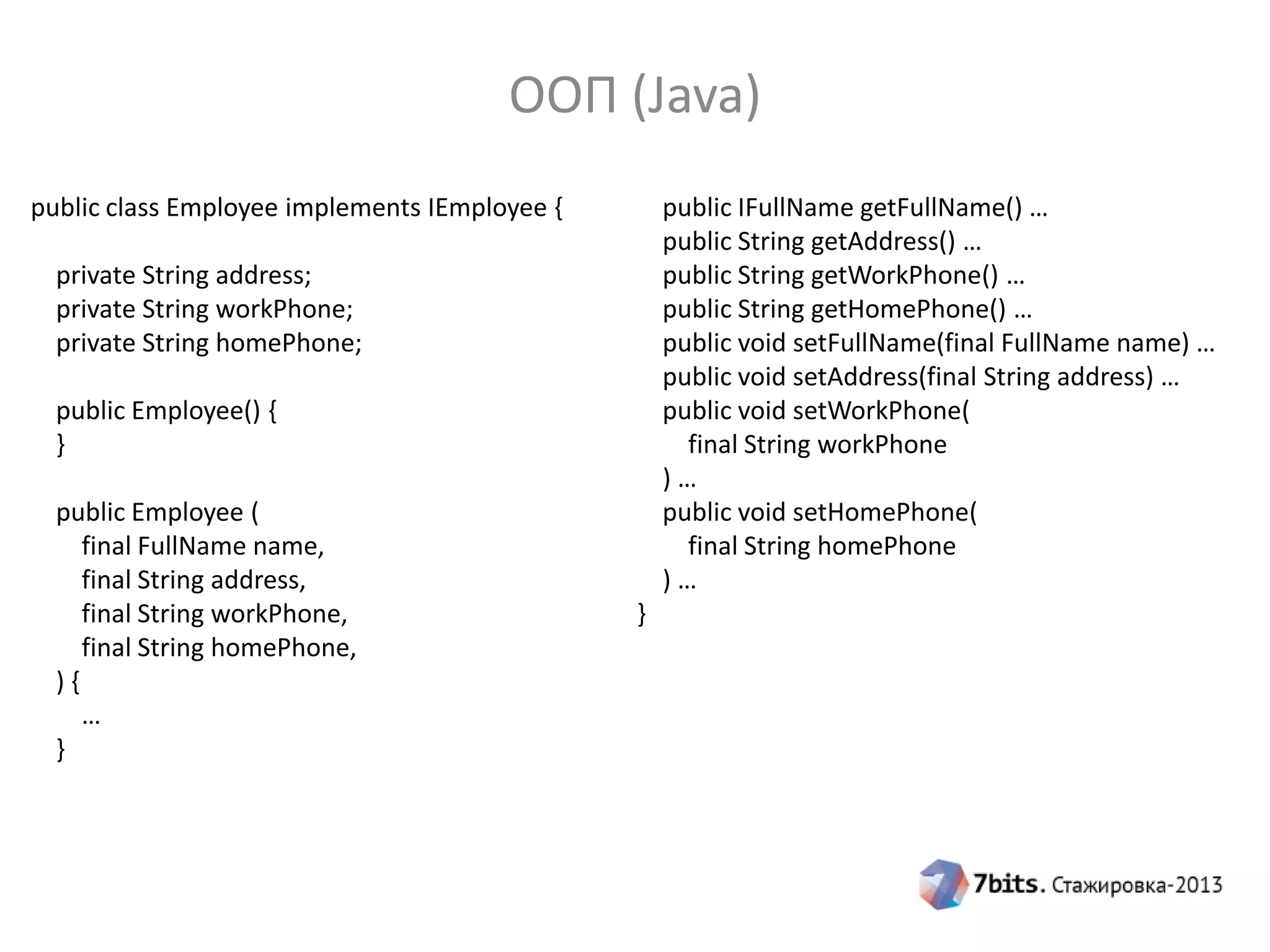 ООП (Java)
public class Employee implements IEmployee {

public IFullName getFullName() …
public String getAddress() …
public String getWorkPhone() …
public String getHomePhone() …
public void setFullName(final FullName name) …
public void setAddress(final String address) …
public void setWorkPhone(
final String workPhone
)…
public void setHomePhone(
final String homePhone
)…

private String address;
private String workPhone;
private String homePhone;
public Employee() {
}
public Employee (
final FullName name,
final String address,
final String workPhone,
final String homePhone,
){
…
}

}

 